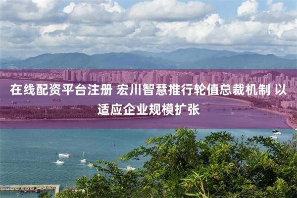 在线配资平台注册 宏川智慧推行轮值总裁机制 以适应企业规模扩张