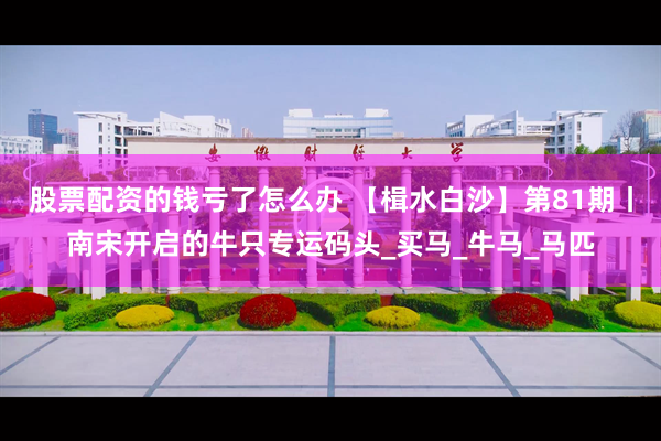 股票配资的钱亏了怎么办 【楫水白沙】第81期丨南宋开启的牛只专运码头_买马_牛马_马匹
