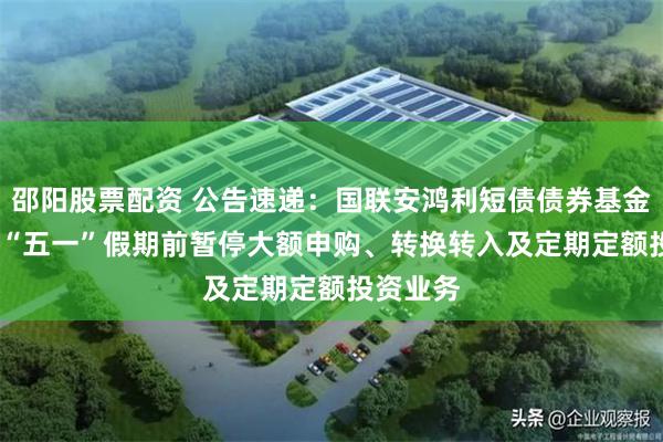 邵阳股票配资 公告速递：国联安鸿利短债债券基金2025年“五一”假期前暂停大额申购、转换转入及定期定额投资业务