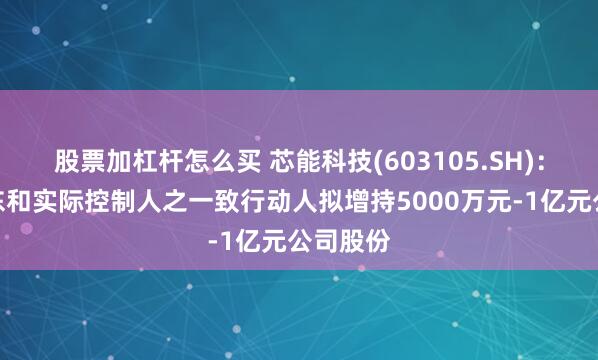 股票加杠杆怎么买 芯能科技(603105.SH)：控股股东和实际控制人之一致行动人拟增持5000万元-1亿元公司股份