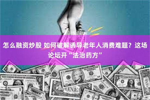 怎么融资炒股 如何破解诱导老年人消费难题？这场论坛开“法治药方”