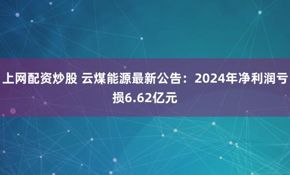 上网配资炒股 云煤能源最新公告：2024年净利润亏损6.62亿元