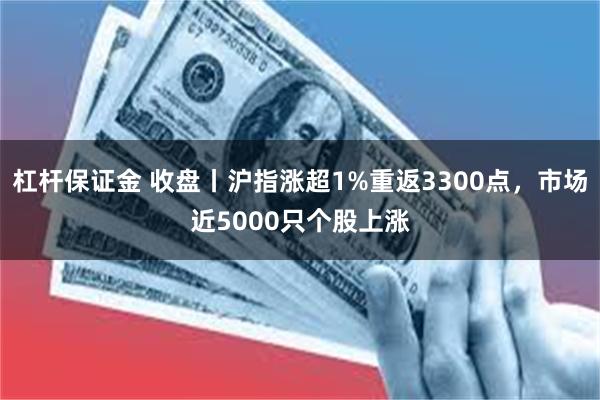 杠杆保证金 收盘丨沪指涨超1%重返3300点，市场近5000只个股上涨