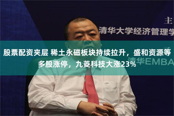 股票配资夹层 稀土永磁板块持续拉升，盛和资源等多股涨停，九菱科技大涨23%