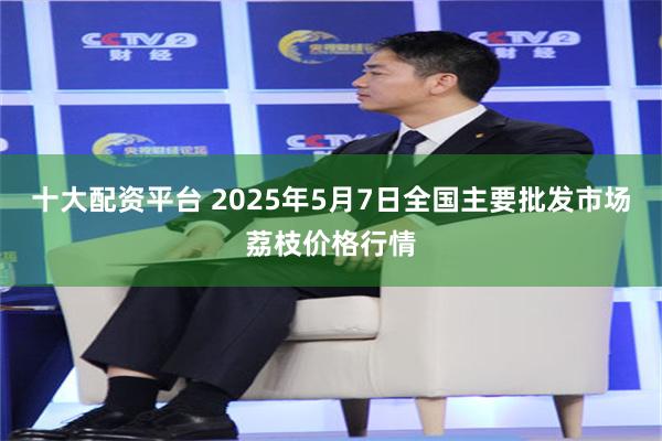 十大配资平台 2025年5月7日全国主要批发市场荔枝价格行情