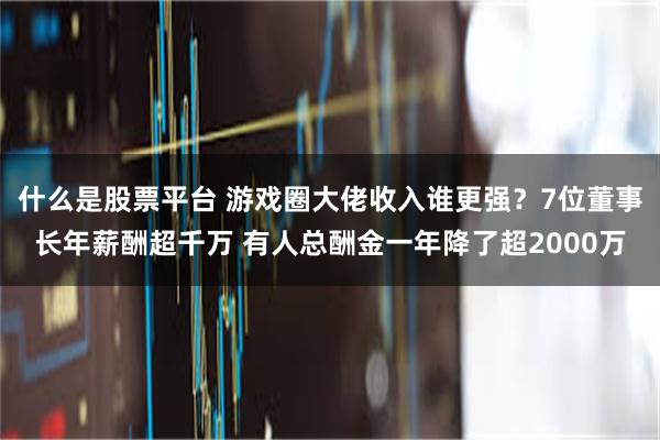 什么是股票平台 游戏圈大佬收入谁更强？7位董事长年薪酬超千万 有人总酬金一年降了超2000万