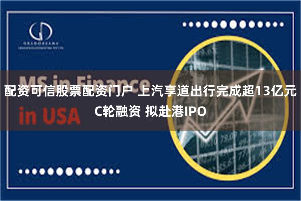配资可信股票配资门户 上汽享道出行完成超13亿元C轮融资 拟赴港IPO