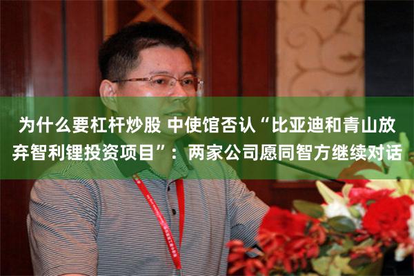 为什么要杠杆炒股 中使馆否认“比亚迪和青山放弃智利锂投资项目”：两家公司愿同智方继续对话