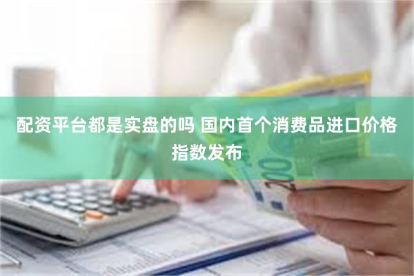 配资平台都是实盘的吗 国内首个消费品进口价格指数发布