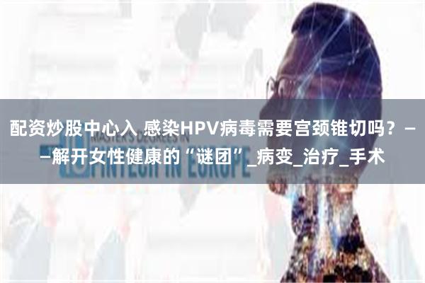 配资炒股中心入 感染HPV病毒需要宫颈锥切吗？——解开女性健康的“谜团”_病变_治疗_手术