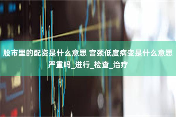 股市里的配资是什么意思 宫颈低度病变是什么意思严重吗_进行_检查_治疗
