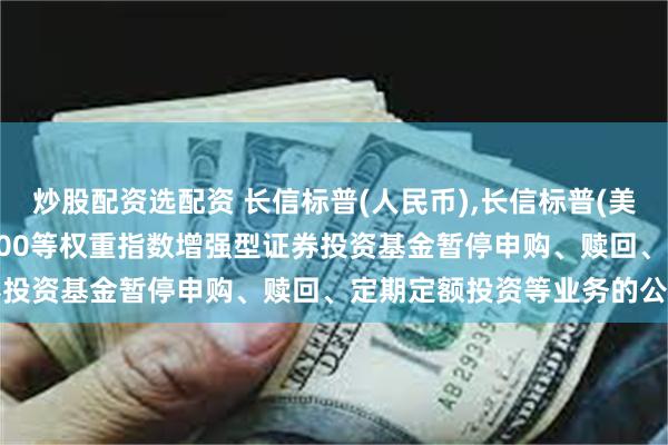 炒股配资选配资 长信标普(人民币),长信标普(美元): 长信美国标准普尔100等权重指数增强型证券投资基金暂停申购、赎回、定期定额投资等业务的公告