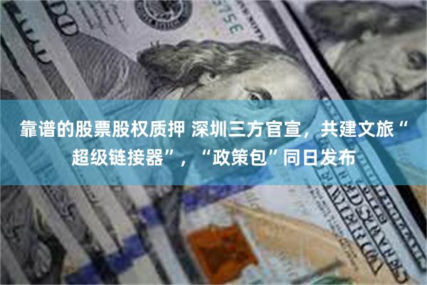 靠谱的股票股权质押 深圳三方官宣，共建文旅“超级链接器”，“政策包”同日发布