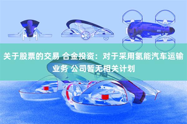 关于股票的交易 合金投资：对于采用氢能汽车运输业务 公司暂无相关计划