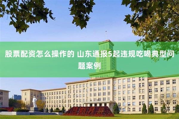 股票配资怎么操作的 山东通报5起违规吃喝典型问题案例