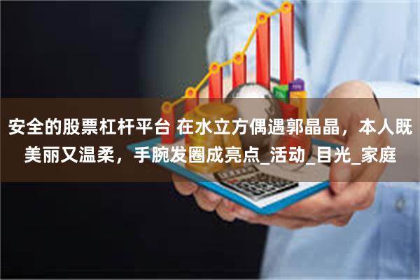 安全的股票杠杆平台 在水立方偶遇郭晶晶，本人既美丽又温柔，手腕发圈成亮点_活动_目光_家庭