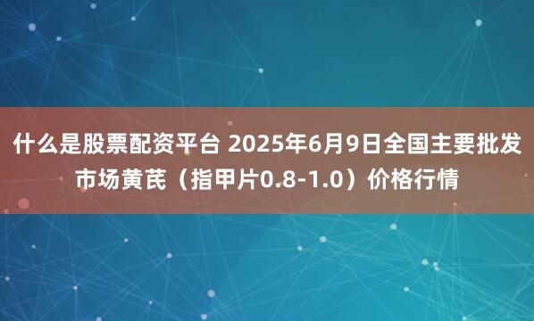 什么是股票配资平台 2025年6月9日全国主要批发市场黄芪（指甲片0.8-1.0）价格行情