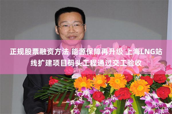 正规股票融资方法 能源保障再升级 上海LNG站线扩建项目码头工程通过交工验收