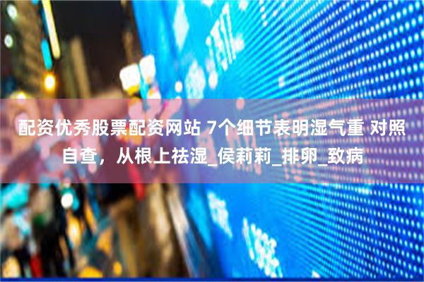 配资优秀股票配资网站 7个细节表明湿气重 对照自查，从根上祛湿_侯莉莉_排卵_致病