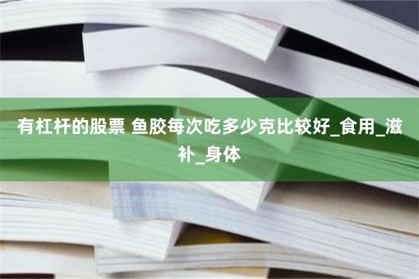 有杠杆的股票 鱼胶每次吃多少克比较好_食用_滋补_身体