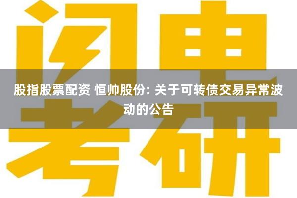 股指股票配资 恒帅股份: 关于可转债交易异常波动的公告