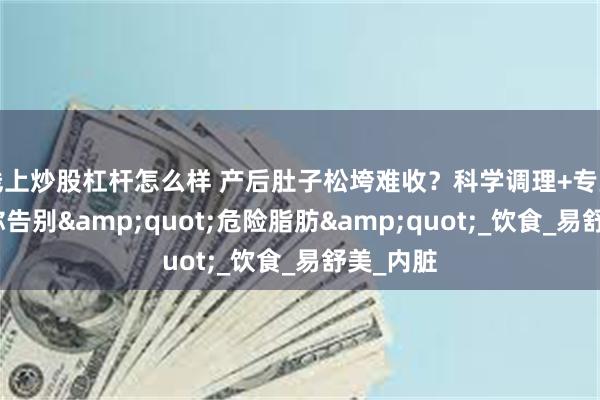 线上炒股杠杆怎么样 产后肚子松垮难收？科学调理+专业修复助你告别&quot;危险脂肪&quot;_饮食_易舒美_内脏