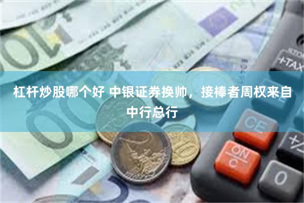 杠杆炒股哪个好 中银证券换帅，接棒者周权来自中行总行