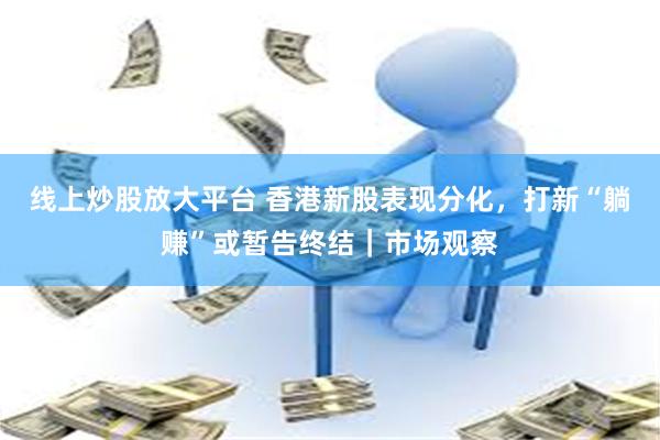 线上炒股放大平台 香港新股表现分化，打新“躺赚”或暂告终结｜市场观察