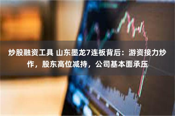 炒股融资工具 山东墨龙7连板背后：游资接力炒作，股东高位减持，公司基本面承压