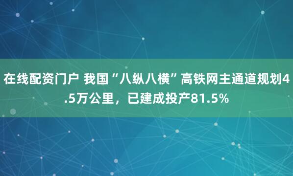 在线配资门户 我国“八纵八横”高铁网主通道规划4.5万公里，已建成投产81.5%