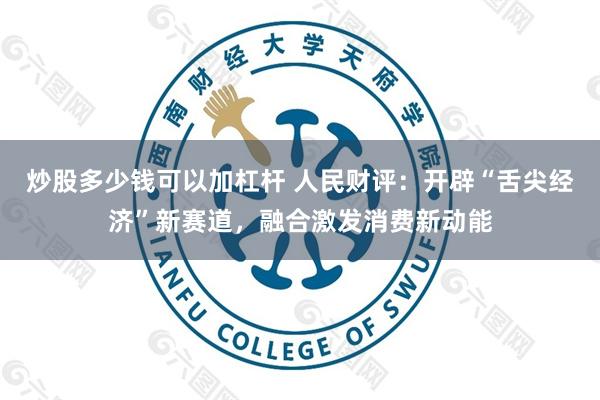炒股多少钱可以加杠杆 人民财评：开辟“舌尖经济”新赛道，融合激发消费新动能