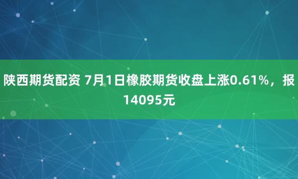 陕西期货配资 7月1日橡胶期货收盘上涨0.61%，报14095元